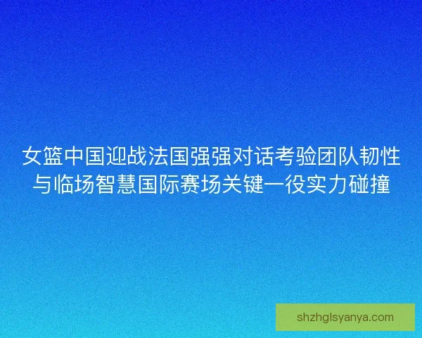 女篮中国迎战法国强强对话考验团队韧性与临场智慧国际赛场关键一役实力碰撞 女篮中国迎战法国强强对话考验团队韧性与临场智慧国际赛场关键一役实力碰撞