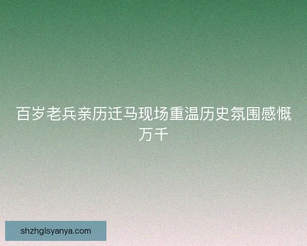 百岁老兵亲历迁马现场重温历史氛围感慨万千