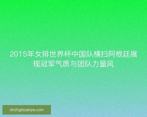 2015年女排世界杯中国队横扫阿根廷展现冠军气质与团队力量风