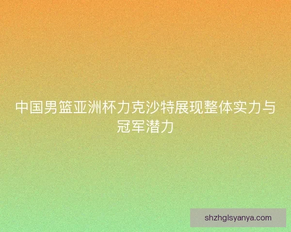 中国男篮亚洲杯力克沙特展现整体实力与冠军潜力
