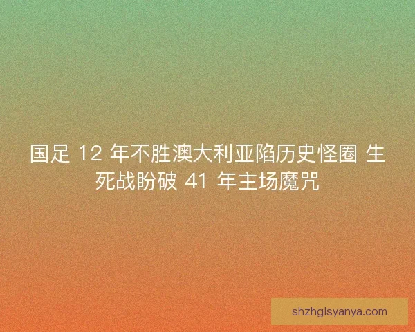 国足 12 年不胜澳大利亚陷历史怪圈 生死战盼破 41 年主场魔咒