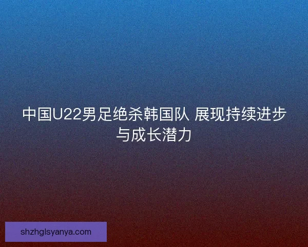 中国U22男足绝杀韩国队 展现持续进步与成长潜力