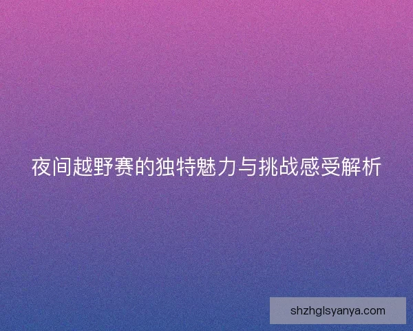 夜间越野赛的独特魅力与挑战感受解析