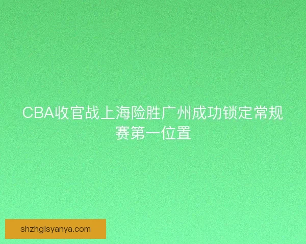 CBA收官战上海险胜广州成功锁定常规赛第一位置