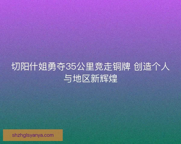 切阳什姐勇夺35公里竞走铜牌 创造个人与地区新辉煌