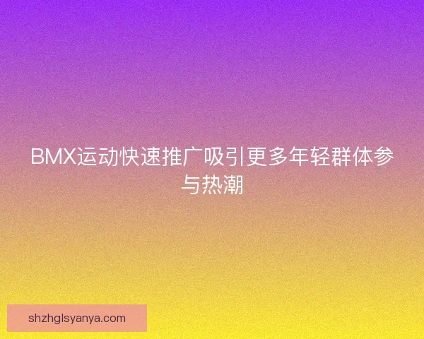 BMX运动快速推广吸引更多年轻群体参与热潮