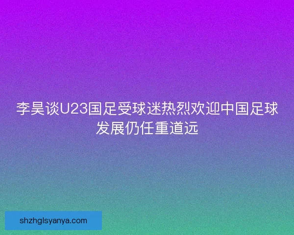 李昊谈U23国足受球迷热烈欢迎中国足球发展仍任重道远