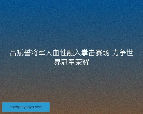 吕斌誓将军人血性融入拳击赛场 力争世界冠军荣耀