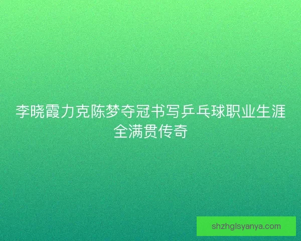 李晓霞力克陈梦夺冠书写乒乓球职业生涯全满贯传奇
