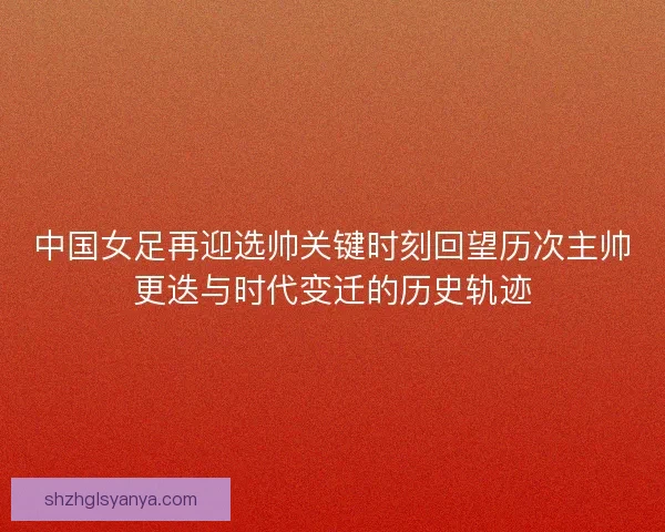 中国女足再迎选帅关键时刻回望历次主帅更迭与时代变迁的历史轨迹