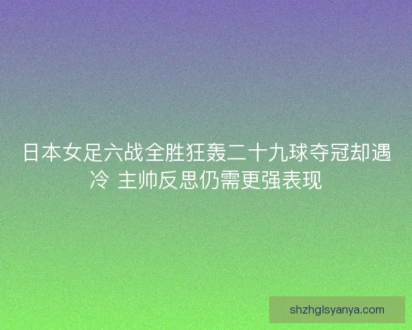 日本女足六战全胜狂轰二十九球夺冠却遇冷 主帅反思仍需更强表现